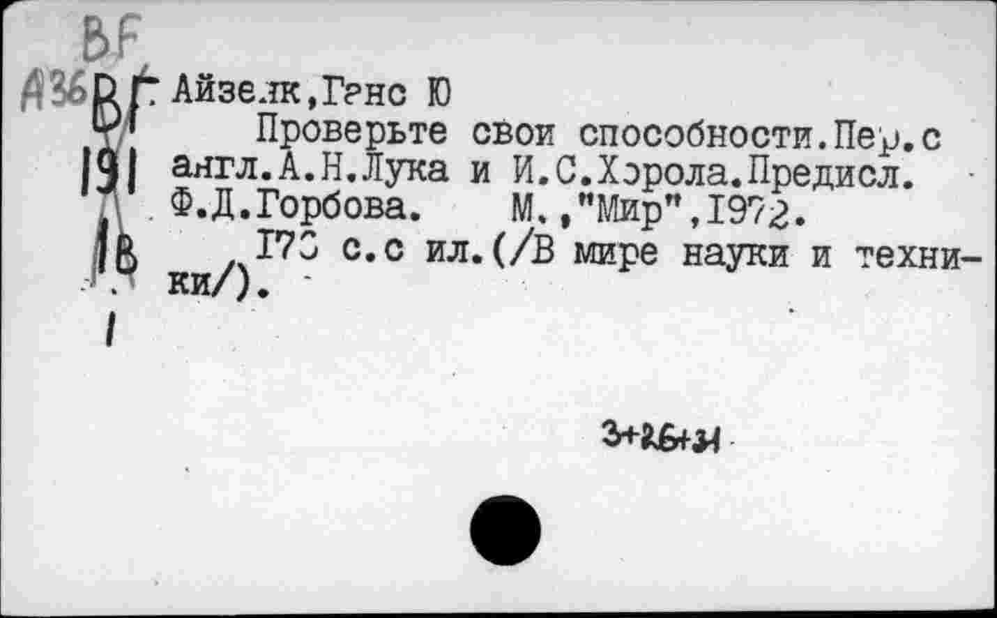 ﻿BF
Р.Г
TАйзенк,Ганс Ю
Проверьте свои способности.Пер.с англ.А.Н.Лука и И.С.Хэрола.Предисл. Ф.Д.Горбова.	М.,"Мир",1972.
173 с.с ил.(/В мире науки и техники/). -
